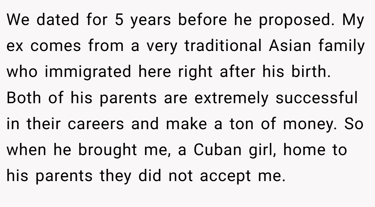 We dated for 5 years before he proposed. My ex comes from a very traditional Asian family who immigrated here right after his birth. Both of his parents are extremely successful in their careers and make a ton of money. So when he brought me, a Cuban girl, home to his parents they did not accept me.