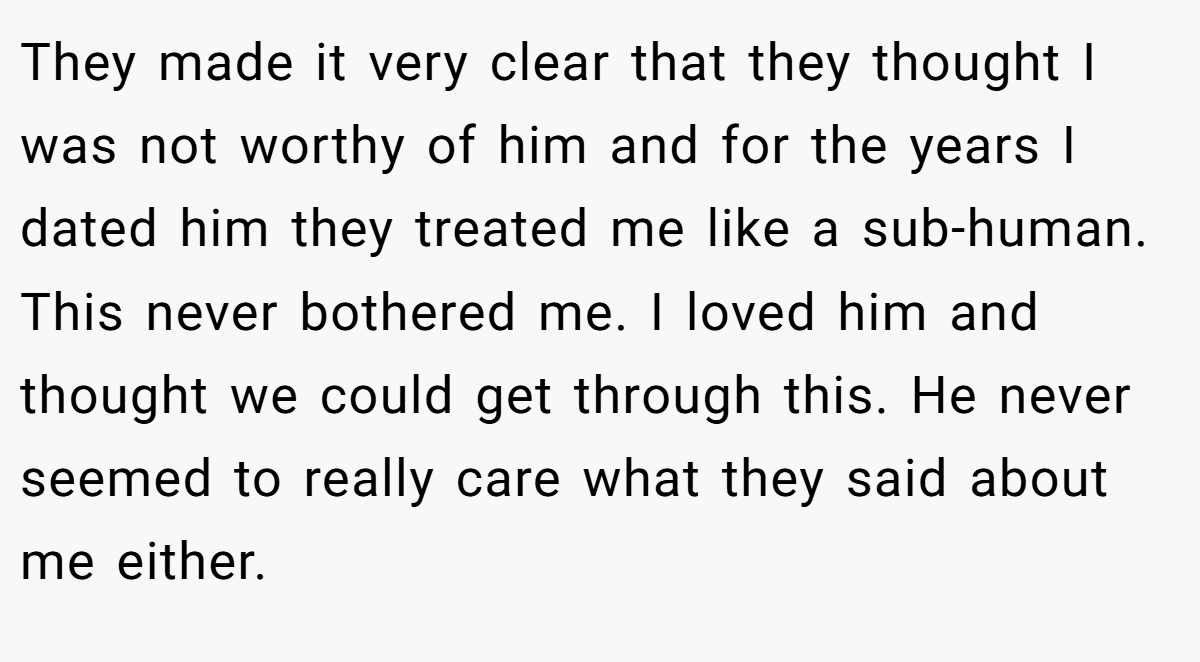 They made it very clear that they thought I was not worthy of him and for the years I dated him they treated me like a sub-human. This never bothered me. I loved him and thought we could get through this. He never seemed to really care what they said about me either.