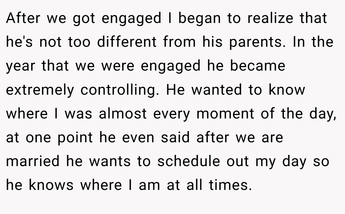 After we got engaged I began to realize that he's not too different from his parents. In the year that we were engaged he became extremely controlling. He wanted to know where I was almost every moment of the day, at one point he even said after we are married he wants to schedule out my day so he knows where I am at all times.