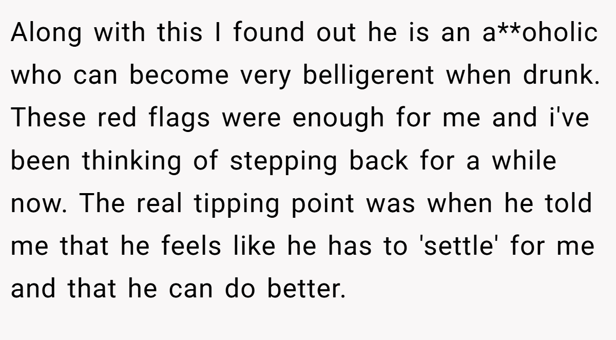 Along with this I found out he is an a**oholic who can become very belligerent when drunk. These red flags were enough for me and i've been thinking of stepping back for a while now. The real tipping point was when he told me that he feels like he has to 'settle' for me and that he can do better.