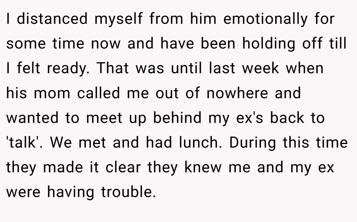 I distanced myself from him emotionally for some time now and have been holding off till I felt ready. That was until last week when his mom called me out of nowhere and wanted to meet up behind my ex's back to 'talk'. We met and had lunch. During this time they made it clear they knew me and my ex were having trouble.