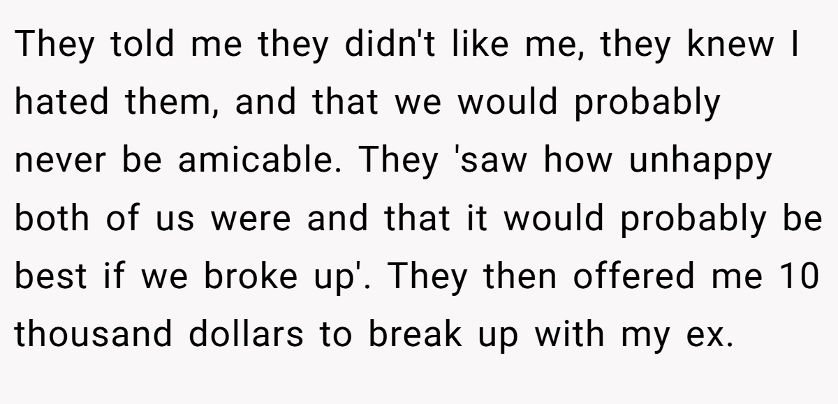 They told me they didn't like me, they knew I hated them, and that we would probably never be amicable. They 'saw how unhappy both of us were and that it would probably be best if we broke up'. They then offered me 10 thousand dollars to break up with my ex.