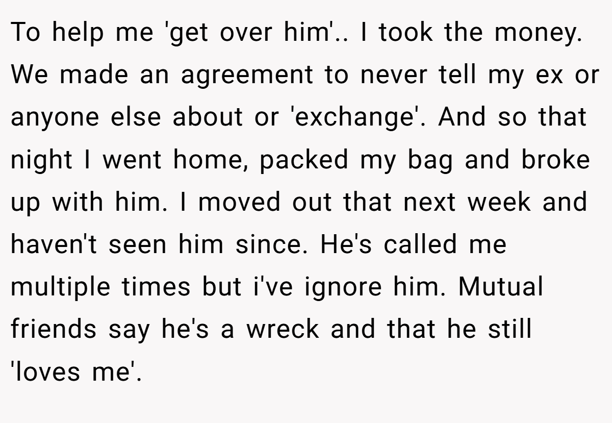 To help me 'get over him'.. I took the money. We made an agreement to never tell my ex or anyone else about or 'exchange'. And so that night I went home, packed my bag and broke up with him. I moved out that next week and haven't seen him since. He's called me multiple times but i've ignore him. Mutual friends say he's a wreck and that he still 'loves me'.