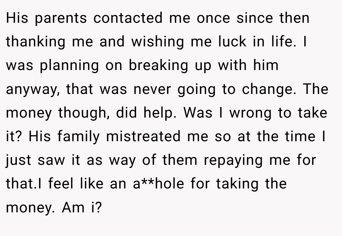 His parents contacted me once since then thanking me and wishing me luck in life. I was planning on breaking up with him anyway, that was never going to change. The money though, did help. Was I wrong to take it? His family mistreated me so at the time I just saw it as way of them repaying me for that.I feel like an a**hole for taking the money. Am i?