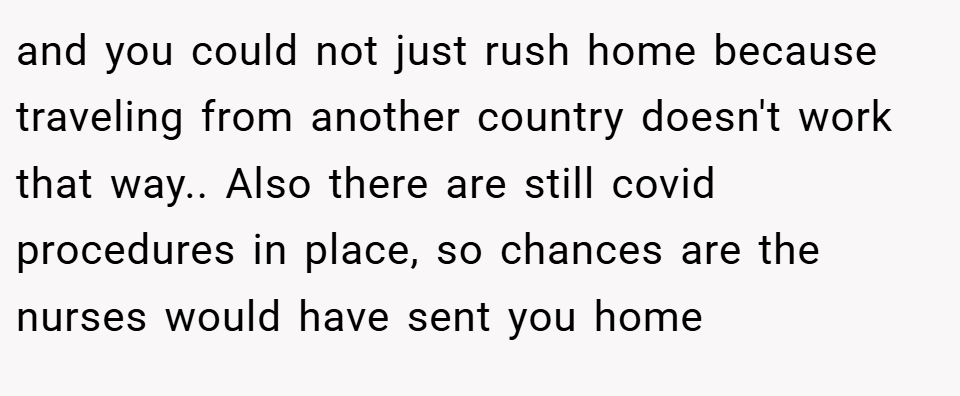 and you could not just rush home because traveling from another country doesn't work that way.. Also there are still covid procedures in place, so chances are the nurses would have sent you home
