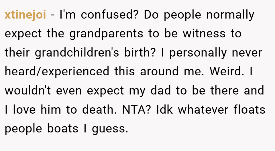 xtinejoi − I'm confused? Do people normally expect the grandparents to be witness to their grandchildren's birth? I personally never heard/experienced this around me. Weird. I wouldn't even expect my dad to be there and I love him to death. NTA? Idk whatever floats people boats I guess.