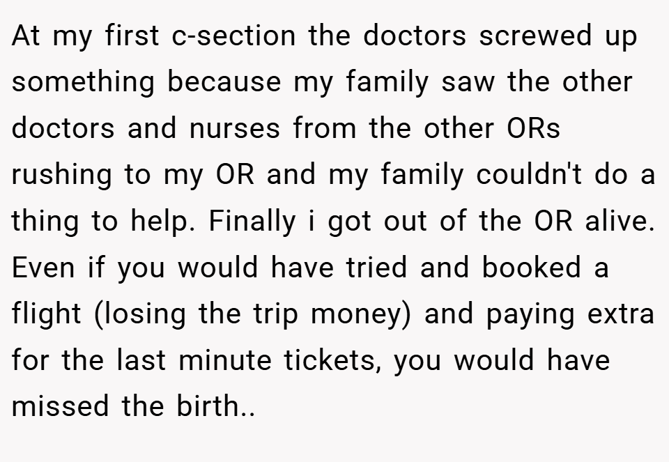 At my first c-section the doctors screwed up something because my family saw the other doctors and nurses from the other ORs rushing to my OR and my family couldn't do a thing to help. Finally i got out of the OR alive. Even if you would have tried and booked a flight (losing the trip money) and paying extra for the last minute tickets, you would have missed the birth..