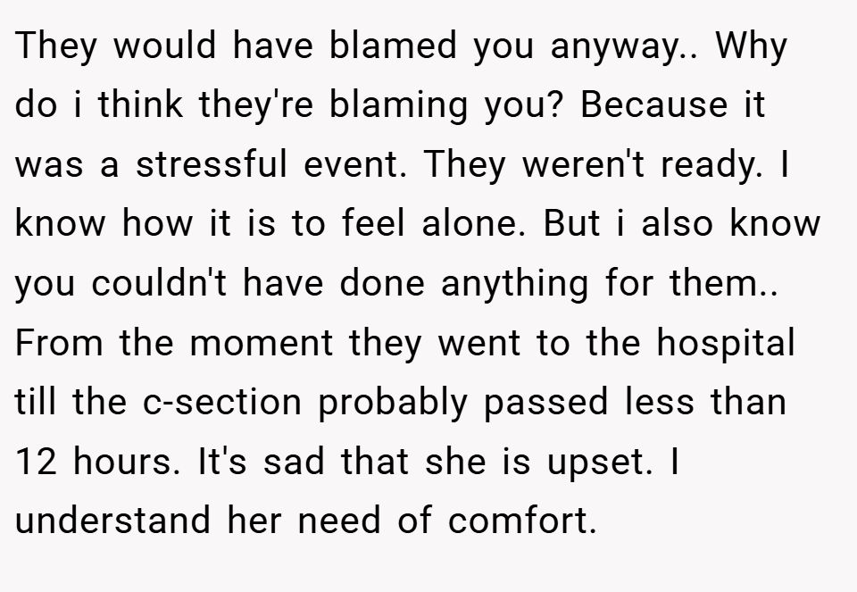 They would have blamed you anyway.. Why do i think they're blaming you? Because it was a stressful event. They weren't ready. I know how it is to feel alone. But i also know you couldn't have done anything for them.. From the moment they went to the hospital till the c-section probably passed less than 12 hours. It's sad that she is upset. I understand her need of comfort.