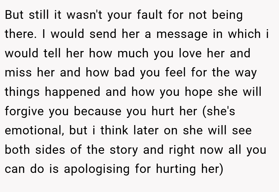 But still it wasn't your fault for not being there. I would send her a message in which i would tell her how much you love her and miss her and how bad you feel for the way things happened and how you hope she will forgive you because you hurt her (she's emotional, but i think later on she will see both sides of the story and right now all you can do is apologising for hurting her)