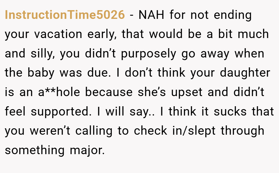 InstructionTime5026 − NAH for not ending your vacation early, that would be a bit much and silly, you didn’t purposely go away when the baby was due. I don’t think your daughter is an a**hole because she’s upset and didn’t feel supported. I will say.. I think it sucks that you weren’t calling to check in/slept through something major.