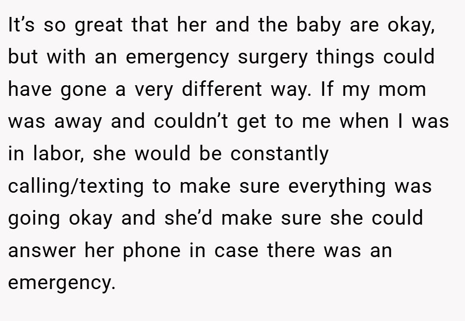 It’s so great that her and the baby are okay, but with an emergency surgery things could have gone a very different way. If my mom was away and couldn’t get to me when I was in labor, she would be constantly calling/texting to make sure everything was going okay and she’d make sure she could answer her phone in case there was an emergency.