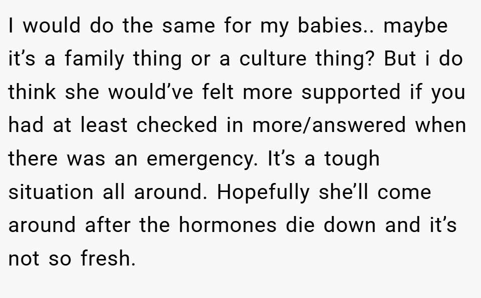 I would do the same for my babies.. maybe it’s a family thing or a culture thing? But i do think she would’ve felt more supported if you had at least checked in more/answered when there was an emergency. It’s a tough situation all around. Hopefully she’ll come around after the hormones die down and it’s not so fresh.