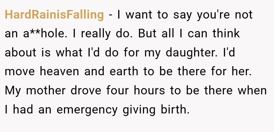 HardRainisFalling − I want to say you're not an a**hole. I really do. But all I can think about is what I'd do for my daughter. I'd move heaven and earth to be there for her. My mother drove four hours to be there when I had an emergency giving birth.