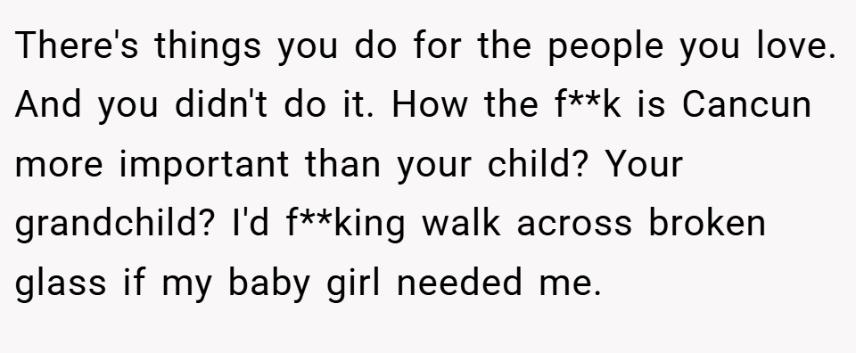 There's things you do for the people you love. And you didn't do it. How the f**k is Cancun more important than your child? Your grandchild? I'd f**king walk across broken glass if my baby girl needed me.