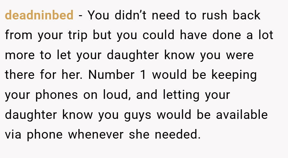 deadninbed − You didn’t need to rush back from your trip but you could have done a lot more to let your daughter know you were there for her. Number 1 would be keeping your phones on loud, and letting your daughter know you guys would be available via phone whenever she needed.
