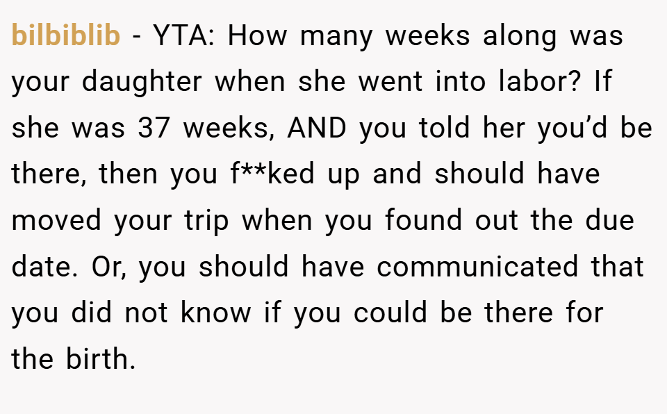 bilbiblib − YTA: How many weeks along was your daughter when she went into labor? If she was 37 weeks, AND you told her you’d be there, then you f**ked up and should have moved your trip when you found out the due date. Or, you should have communicated that you did not know if you could be there for the birth.