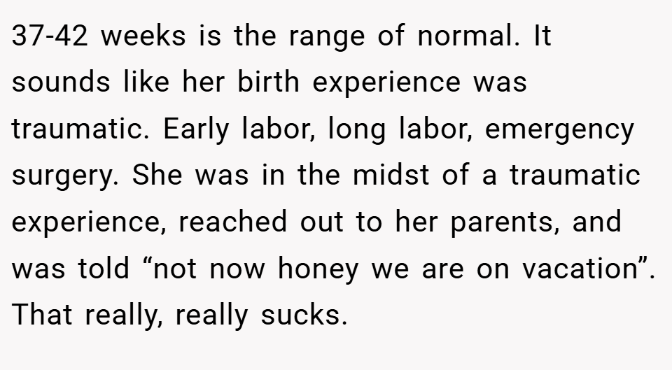 37-42 weeks is the range of normal. It sounds like her birth experience was traumatic. Early labor, long labor, emergency surgery. She was in the midst of a traumatic experience, reached out to her parents, and was told “not now honey we are on vacation”. That really, really sucks.