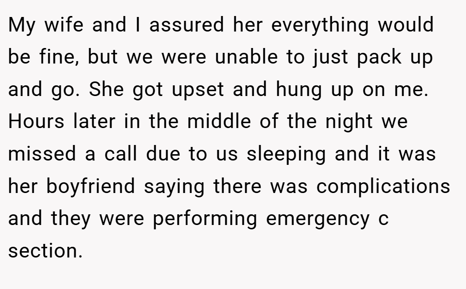 My wife and I assured her everything would be fine, but we were unable to just pack up and go. She got upset and hung up on me. Hours later in the middle of the night we missed a call due to us sleeping and it was her boyfriend saying there was complications and they were performing emergency c section.