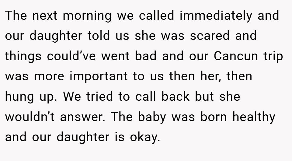 The next morning we called immediately and our daughter told us she was scared and things could’ve went bad and our Cancun trip was more important to us then her, then hung up. We tried to call back but she wouldn’t answer. The baby was born healthy and our daughter is okay.
