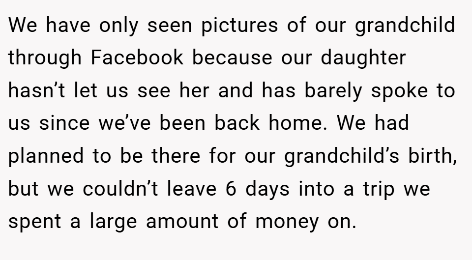 We have only seen pictures of our grandchild through Facebook because our daughter hasn’t let us see her and has barely spoke to us since we’ve been back home. We had planned to be there for our grandchild’s birth, but we couldn’t leave 6 days into a trip we spent a large amount of money on.