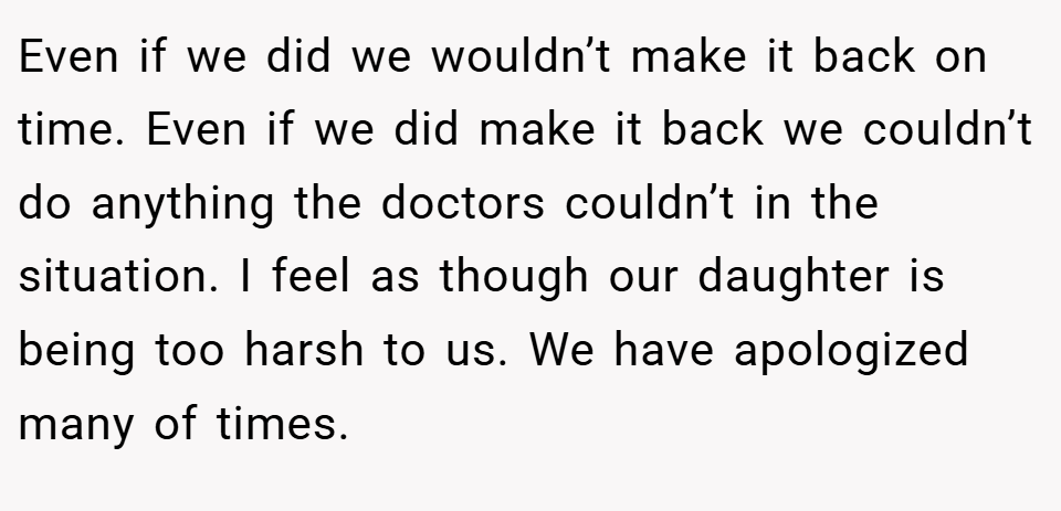 Even if we did we wouldn’t make it back on time. Even if we did make it back we couldn’t do anything the doctors couldn’t in the situation. I feel as though our daughter is being too harsh to us. We have apologized many of times.