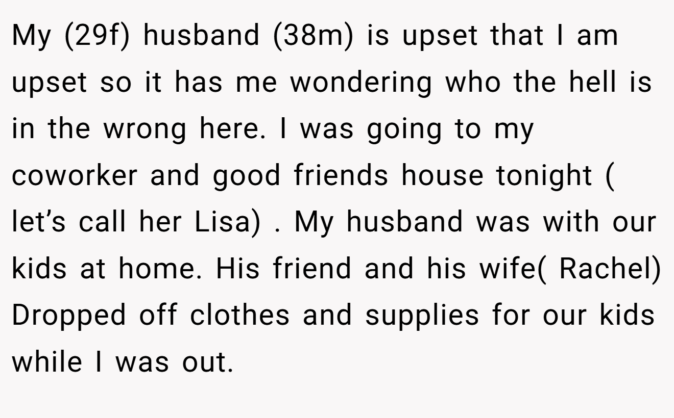 My (29f) husband (38m) is upset that I am upset so it has me wondering who the hell is in the wrong here. I was going to my coworker and good friends house tonight ( let’s call her Lisa) . My husband was with our kids at home. His friend and his wife( Rachel) Dropped off clothes and supplies for our kids while I was out.
