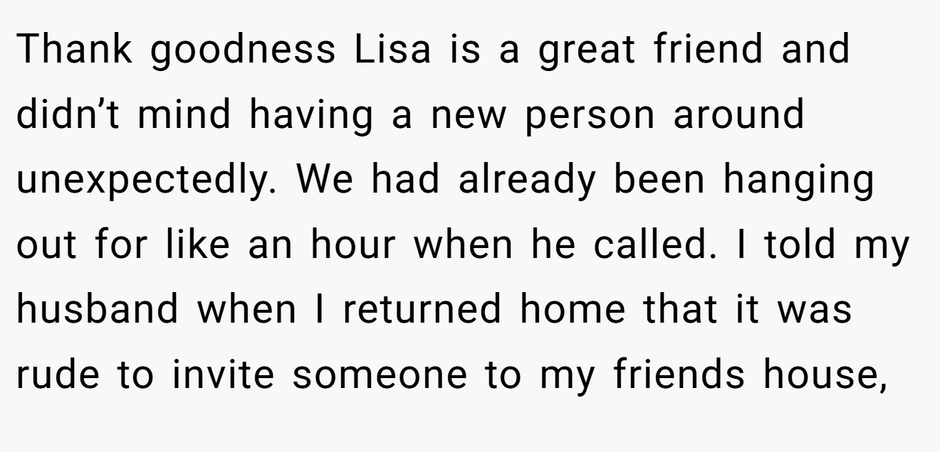 Thank goodness Lisa is a great friend and didn’t mind having a new person around unexpectedly. We had already been hanging out for like an hour when he called. I told my husband when I returned home that it was rude to invite someone to my friends house,