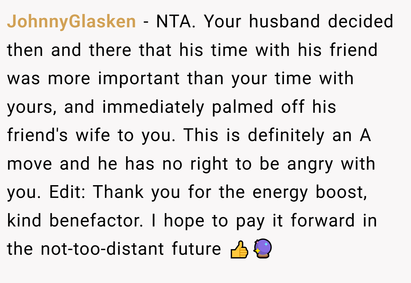 JohnnyGlasken - NTA. Your husband decided then and there that his time with his friend was more important than your time with yours, and immediately palmed off his friend's wife to you. This is definitely an A move and he has no right to be angry with you. Edit: Thank you for the energy boost, kind benefactor. I hope to pay it forward in the not-too-distant future 👍🔮