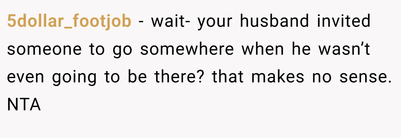 5dollar_footjob - wait- your husband invited someone to go somewhere when he wasn’t even going to be there? that makes no sense. NTA