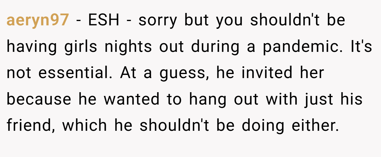 aeryn97 - ESH - sorry but you shouldn't be having girls nights out during a pandemic. It's not essential. At a guess, he invited her because he wanted to hang out with just his friend, which he shouldn't be doing either.
