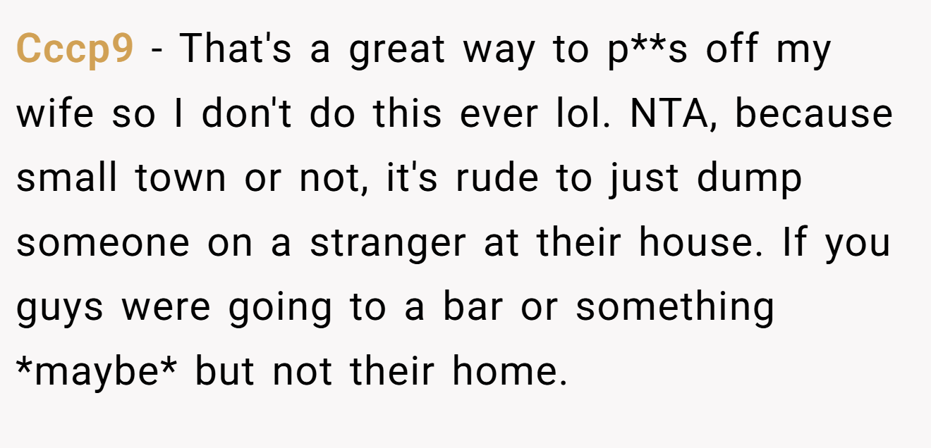 Cccp9 - That's a great way to p**s off my wife so I don't do this ever lol. NTA, because small town or not, it's rude to just dump someone on a stranger at their house. If you guys were going to a bar or something *maybe* but not their home.