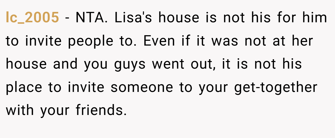 lc_2005 - NTA. Lisa's house is not his for him to invite people to. Even if it was not at her house and you guys went out, it is not his place to invite someone to your get-together with your friends.