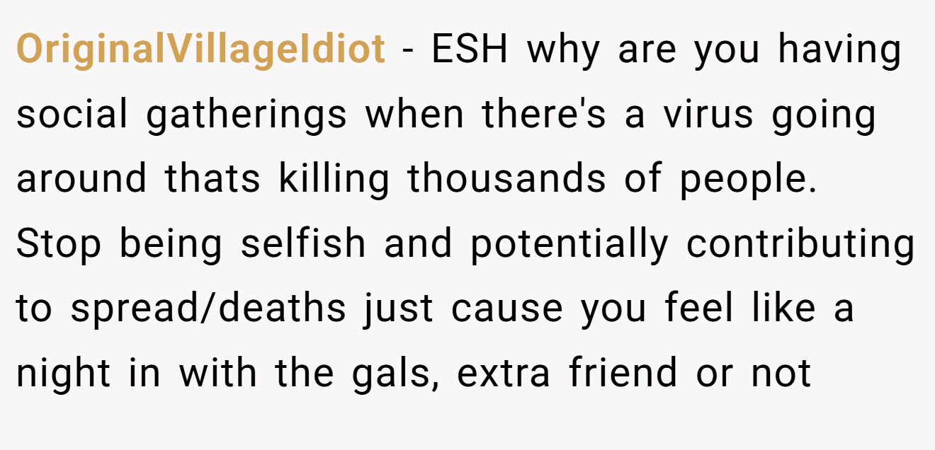 OriginalVillageIdiot - ESH why are you having social gatherings when there's a virus going around thats killing thousands of people. Stop being selfish and potentially contributing to spread/deaths just cause you feel like a night in with the gals, extra friend or not