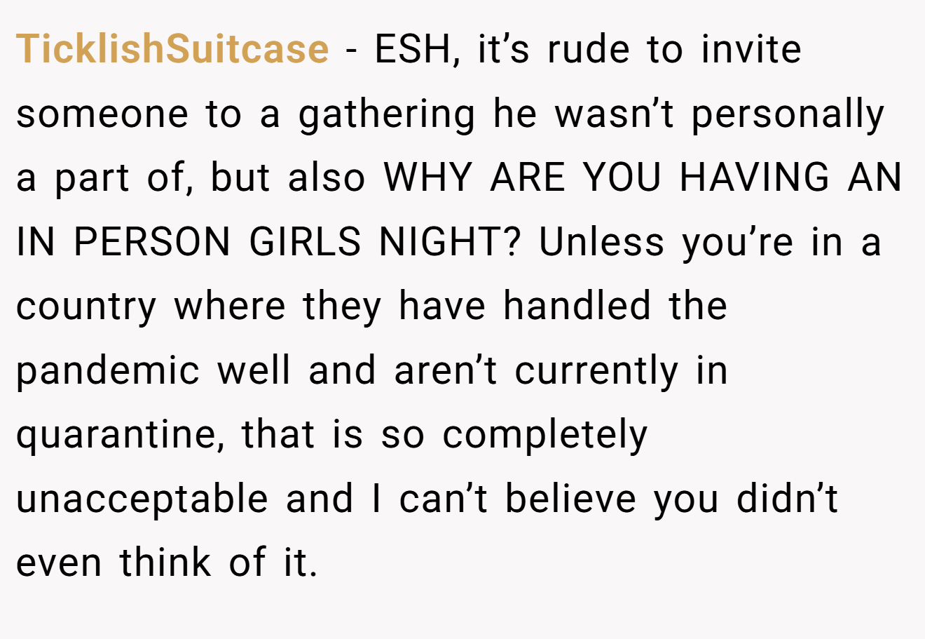 TicklishSuitcase - ESH, it’s rude to invite someone to a gathering he wasn’t personally a part of, but also WHY ARE YOU HAVING AN IN PERSON GIRLS NIGHT? Unless you’re in a country where they have handled the pandemic well and aren’t currently in quarantine, that is so completely unacceptable and I can’t believe you didn’t even think of it.