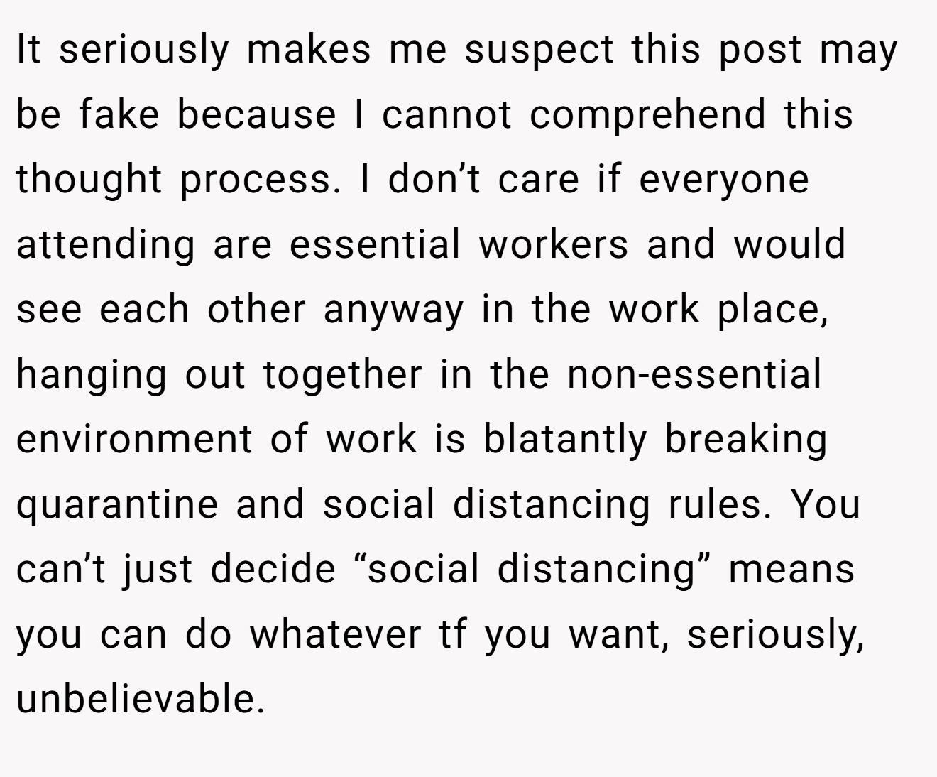 It seriously makes me suspect this post may be fake because I cannot comprehend this thought process. I don’t care if everyone attending are essential workers and would see each other anyway in the work place, hanging out together in the non-essential environment of work is blatantly breaking quarantine and social distancing rules. You can’t just decide “social distancing” means you can do whatever tf you want, seriously, unbelievable.