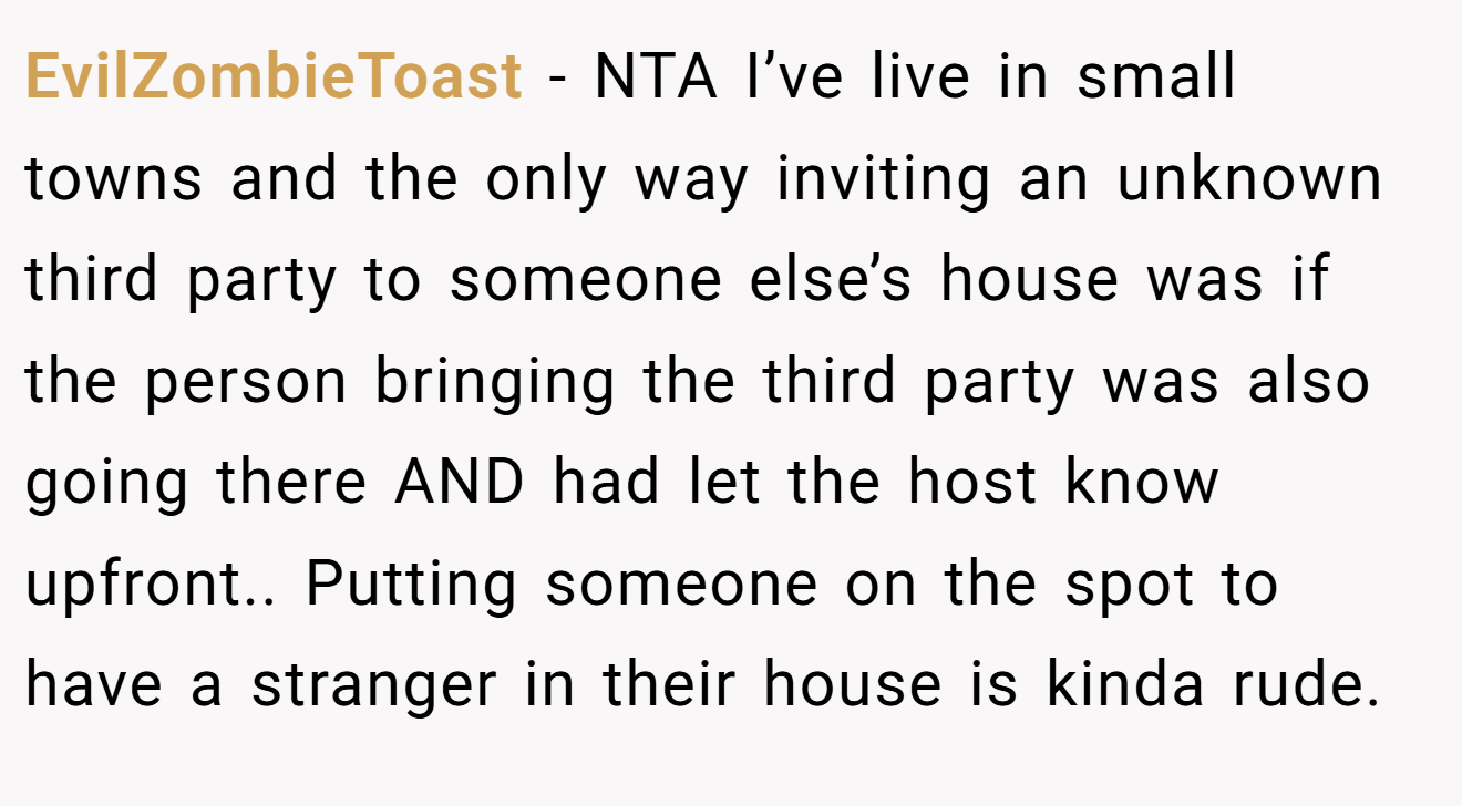 EvilZombieToast - NTA I’ve live in small towns and the only way inviting an unknown third party to someone else’s house was if the person bringing the third party was also going there AND had let the host know upfront.. Putting someone on the spot to have a stranger in their house is kinda rude.