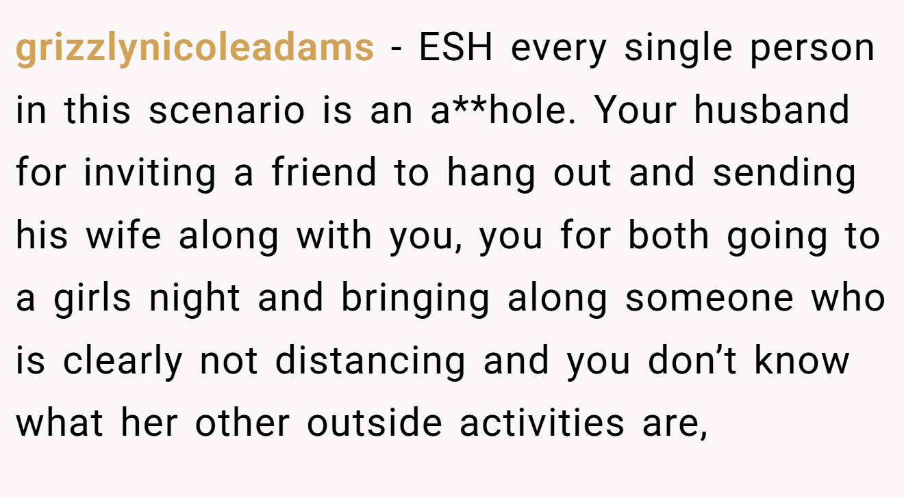 grizzlynicoleadams - ESH every single person in this scenario is an a**hole. Your husband for inviting a friend to hang out and sending his wife along with you, you for both going to a girls night and bringing along someone who is clearly not distancing and you don’t know what her other outside activities are,