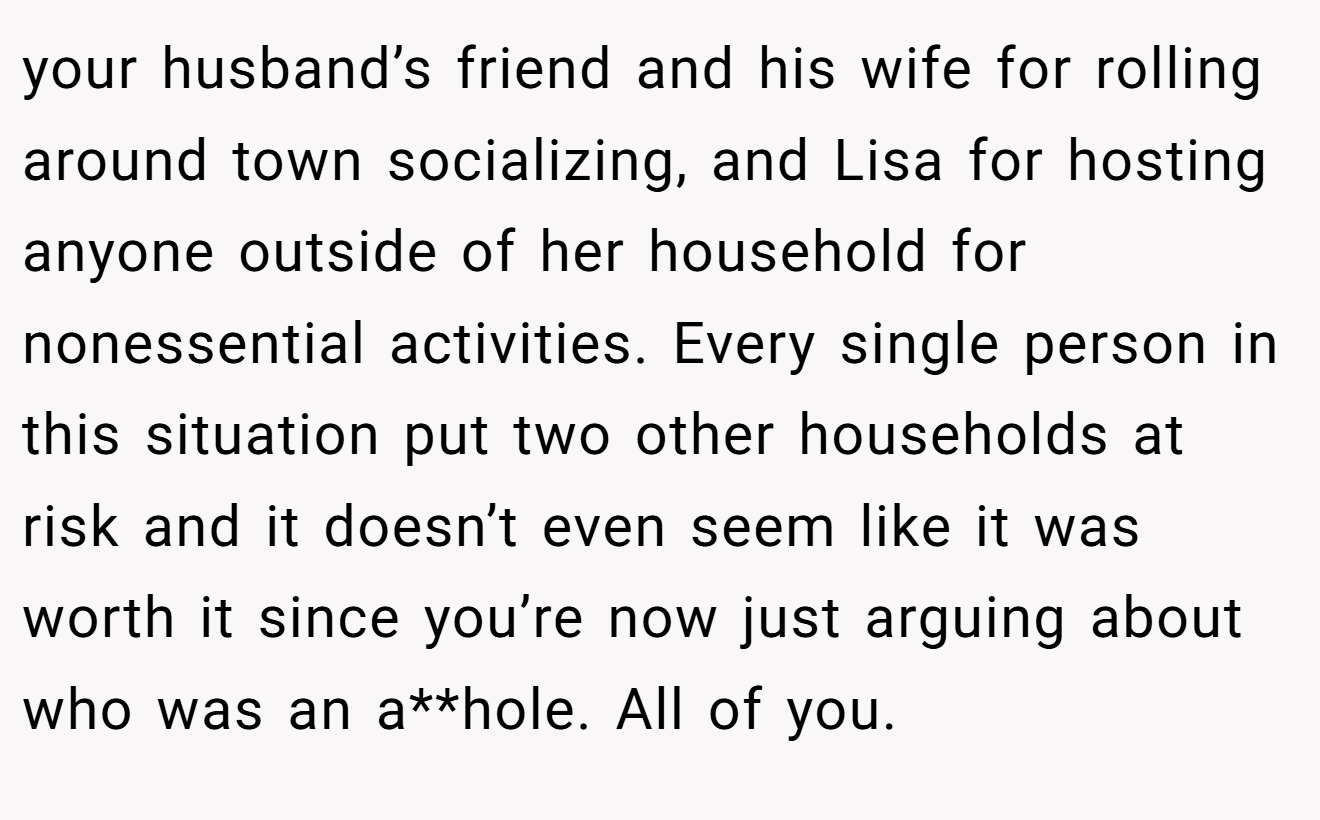 your husband’s friend and his wife for rolling around town socializing, and Lisa for hosting anyone outside of her household for nonessential activities. Every single person in this situation put two other households at risk and it doesn’t even seem like it was worth it since you’re now just arguing about who was an a**hole. All of you.