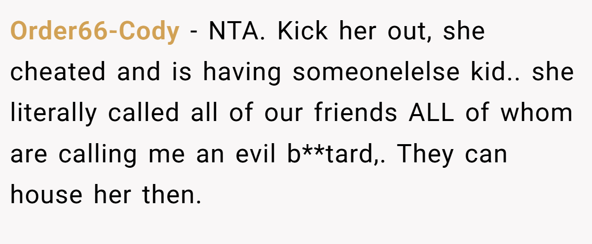 Order66-Cody − NTA. Kick her out, she cheated and is having someonelelse kid.. she literally called all of our friends ALL of whom are calling me an evil b**tard,. They can house her then.