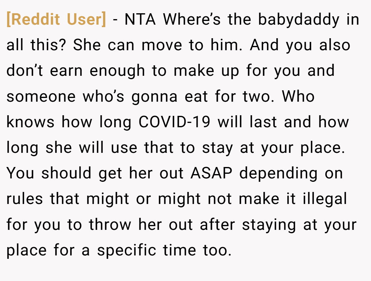 [Reddit User] − NTA Where’s the babydaddy in all this? She can move to him. And you also don’t earn enough to make up for you and someone who’s gonna eat for two. Who knows how long COVID-19 will last and how long she will use that to stay at your place. You should get her out ASAP depending on rules that might or might not make it illegal for you to throw her out after staying at your place for a specific time too.
