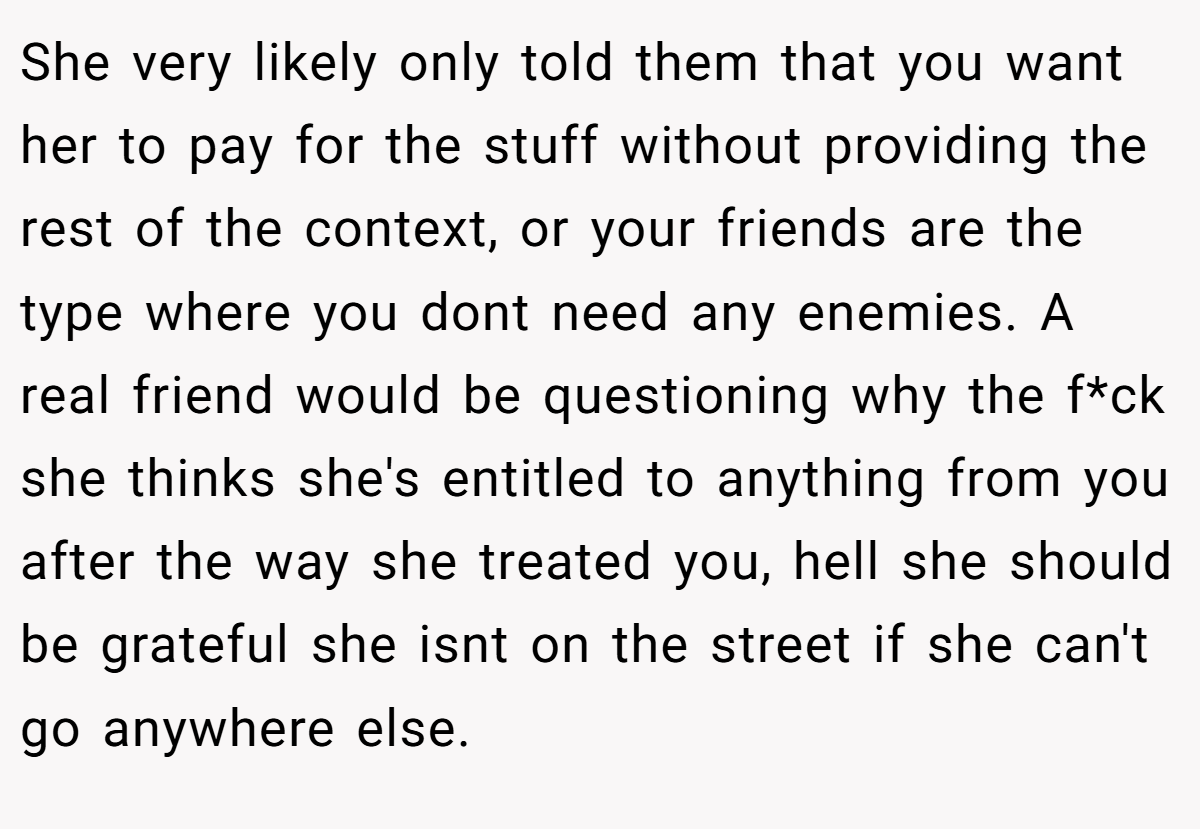 She very likely only told them that you want her to pay for the stuff without providing the rest of the context, or your friends are the type where you dont need any enemies. A real friend would be questioning why the f*ck she thinks she's entitled to anything from you after the way she treated you, hell she should be grateful she isnt on the street if she can't go anywhere else.