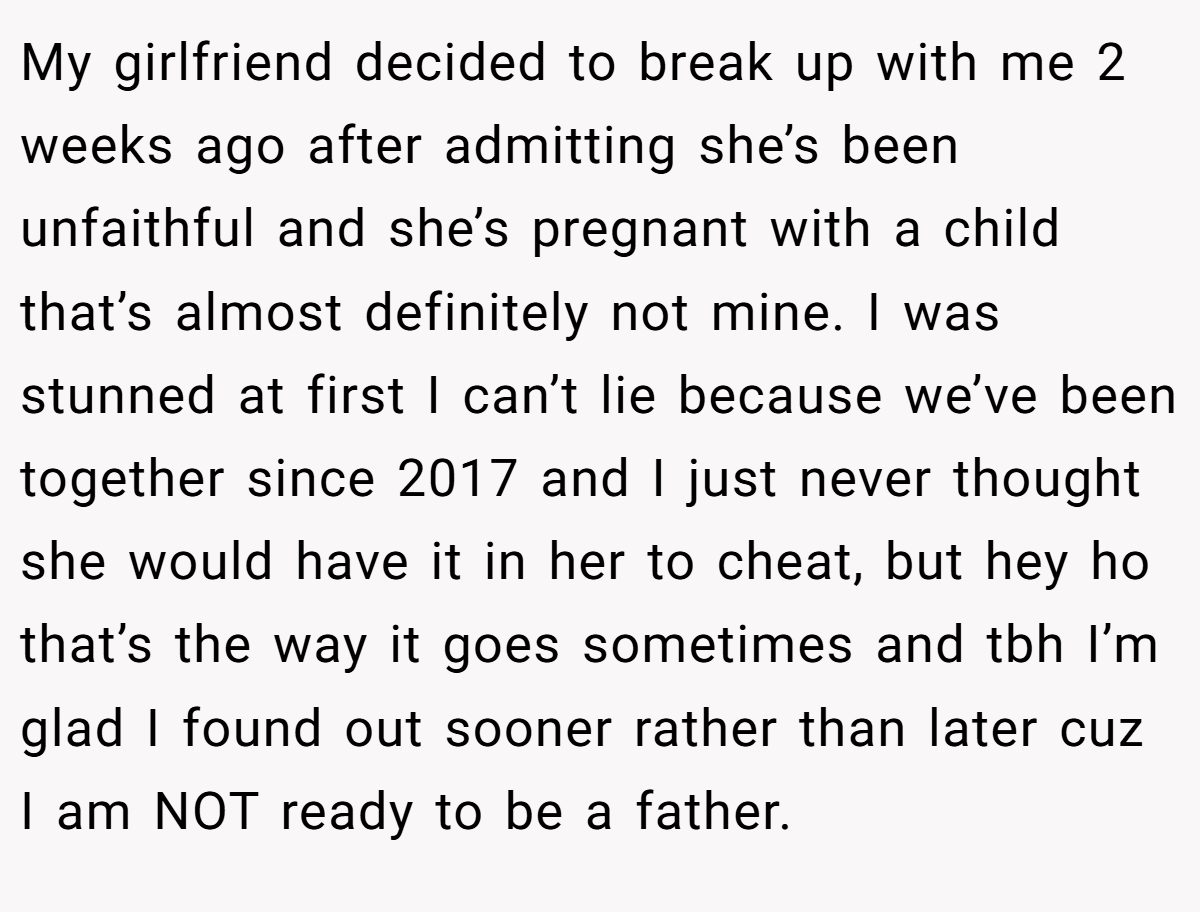 My girlfriend decided to break up with me 2 weeks ago after admitting she’s been unfaithful and she’s pregnant with a child that’s almost definitely not mine. I was stunned at first I can’t lie because we’ve been together since 2017 and I just never thought she would have it in her to cheat, but hey ho that’s the way it goes sometimes and tbh I’m glad I found out sooner rather than later cuz I am NOT ready to be a father.