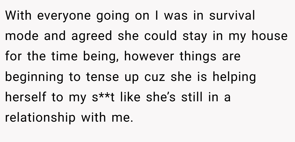 With everyone going on I was in survival mode and agreed she could stay in my house for the time being, however things are beginning to tense up cuz she is helping herself to my s**t like she’s still in a relationship with me.