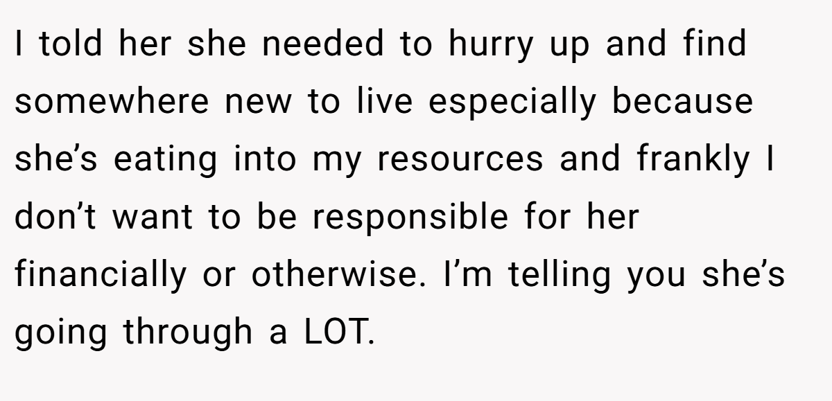 I told her she needed to hurry up and find somewhere new to live especially because she’s eating into my resources and frankly I don’t want to be responsible for her financially or otherwise. I’m telling you she’s going through a LOT.
