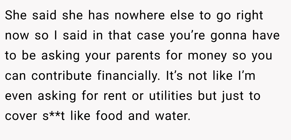 She said she has nowhere else to go right now so I said in that case you’re gonna have to be asking your parents for money so you can contribute financially. It’s not like I’m even asking for rent or utilities but just to cover s**t like food and water.