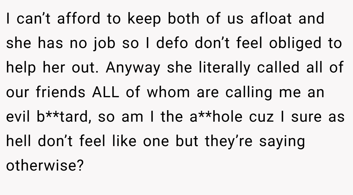 I can’t afford to keep both of us afloat and she has no job so I defo don’t feel obliged to help her out. Anyway she literally called all of our friends ALL of whom are calling me an evil b**tard, so am I the a**hole cuz I sure as hell don’t feel like one but they’re saying otherwise?