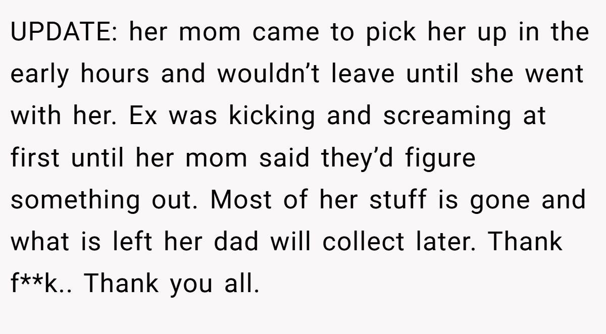 UPDATE: her mom came to pick her up in the early hours and wouldn’t leave until she went with her. Ex was kicking and screaming at first until her mom said they’d figure something out. Most of her stuff is gone and what is left her dad will collect later. Thank f**k.. Thank you all.