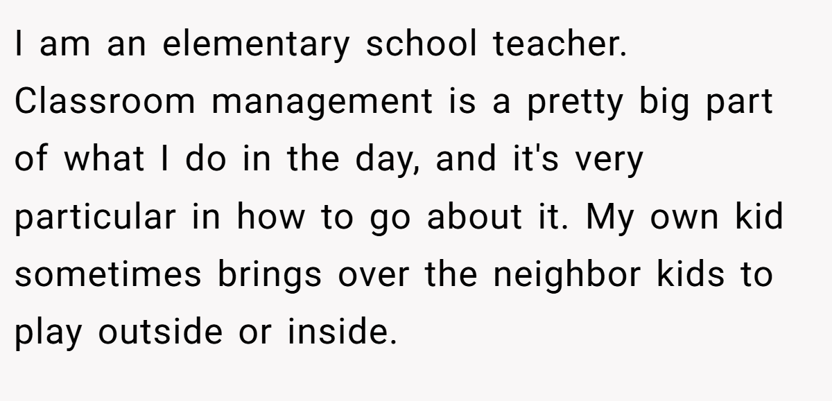 I am an elementary school teacher. Classroom management is a pretty big part of what I do in the day, and it's very particular in how to go about it. My own kid sometimes brings over the neighbor kids to play outside or inside.
