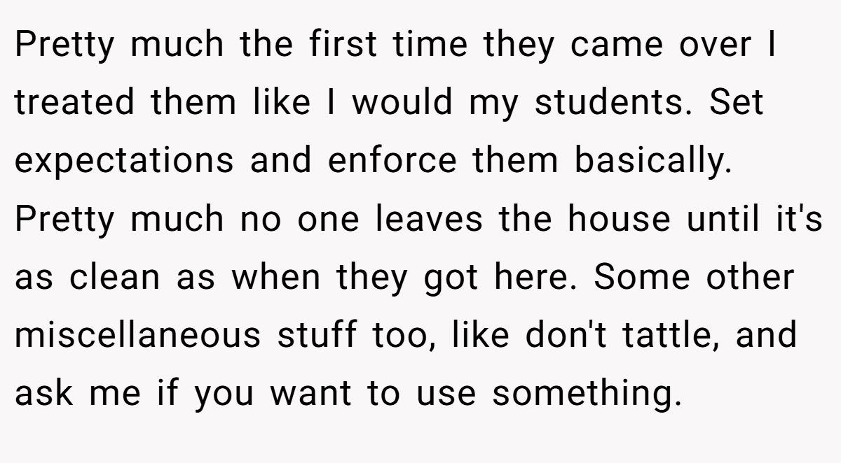 Pretty much the first time they came over I treated them like I would my students. Set expectations and enforce them basically. Pretty much no one leaves the house until it's as clean as when they got here. Some other miscellaneous stuff too, like don't tattle, and ask me if you want to use something.