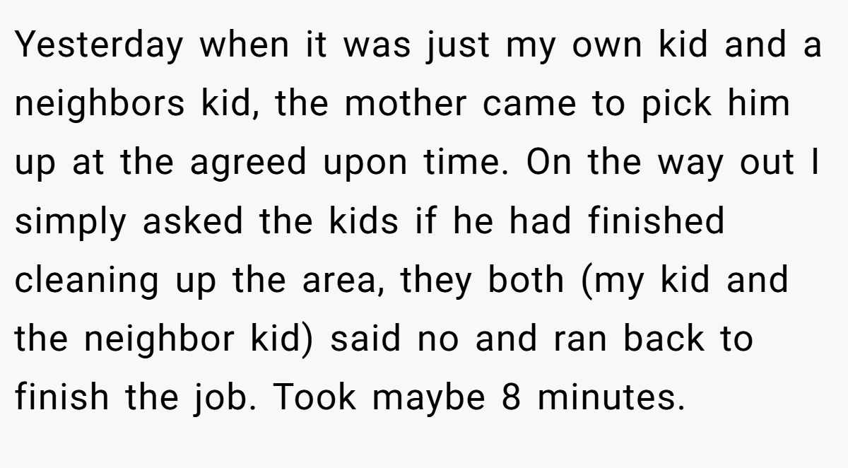 Yesterday when it was just my own kid and a neighbors kid, the mother came to pick him up at the agreed upon time. On the way out I simply asked the kids if he had finished cleaning up the area, they both (my kid and the neighbor kid) said no and ran back to finish the job. Took maybe 8 minutes.